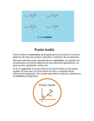 Punto medio
Punto medio en matemática, es el punto que se encuentra a la misma
distancia de otros dos puntos cualquiera o extremos de un segmento.
Más generalmente punto equidistante en matemática, es el punto que
se encuentra a la misma distancia de dos elementos geométricos, ya
sean puntos, segmentos, rectas, etc.
Si es un segmento, el punto medio es el que lo divide en dos partes
iguales. En ese caso, el punto medio es único y equidista de los
extremos del segmento. Por cumplir esta última condición, pertenece a
la mediatriz del segmento.
 