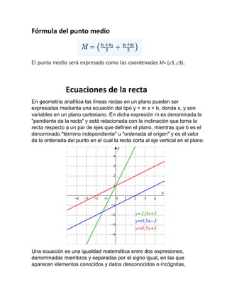 Fórmula del punto medio
El punto medio será expresado como las coordenadas M= (x3, y3).
Ecuaciones de la recta
En geometría analítica las líneas rectas en un plano pueden ser
expresadas mediante una ecuación del tipo y = m x + b, donde x, y son
variables en un plano cartesiano. En dicha expresión m es denominada la
"pendiente de la recta" y está relacionada con la inclinación que toma la
recta respecto a un par de ejes que definen el plano, mientras que b es el
denominado "término independiente" u "ordenada al origen" y es el valor
de la ordenada del punto en el cual la recta corta al eje vertical en el plano.
Una ecuación es una igualdad matemática entre dos expresiones,
denominadas miembros y separadas por el signo igual, en las que
aparecen elementos conocidos y datos desconocidos o incógnitas,
 
