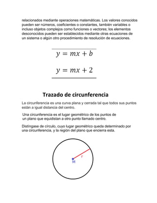 relacionados mediante operaciones matemáticas. Los valores conocidos
pueden ser números, coeficientes o constantes, también variables o
incluso objetos complejos como funciones o vectores; los elementos
desconocidos pueden ser establecidos mediante otras ecuaciones de
un sistema o algún otro procedimiento de resolución de ecuaciones.
Trazado de circunferencia
La circunferencia es una curva plana y cerrada tal que todos sus puntos
están a igual distancia del centro.
Una circunferencia es el lugar geométrico de los puntos de
un plano que equidistan a otro punto llamado centro.
Distíngase de círculo, cuyo lugar geométrico queda determinado por
una circunferencia, y la región del plano que encierra esta.
 