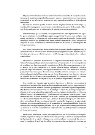 El quehacer matemático involucra también determinar la validez de los resultados ob-
tenidos y de las conjeturas producidas, es decir, recurrir a los conocimientos matemáticos
para decidir si una afirmación, una relación o un resultado son válidos o no y bajo qué
condiciones.
    Es necesario entonces que los alumnos puedan progresivamente “hacerse cargo” –y,
usando diferentes tipos de conocimientos matemáticos, dar cuenta de la verdad o false-
dad de los resultados que se encuentran y de las relaciones que se establecen.

    Determinar bajo qué condiciones una conjetura es cierta o no implica analizar si aque-
llo que se estableció como válido para algún caso particular funciona para cualquier otro
caso o no. A veces, la validez de una conjetura podrá aplicarse a todos los casos y podrá
elaborarse entonces una generalización. Otras veces la conjetura será válida solo para un
conjunto de casos. Generalizar o determinar el dominio de validez es también parte del
trabajo matemático.

    Una última característica a destacar del trabajo matemático es la reorganización y el
establecimiento de relaciones entre diferentes conceptos ya reconocidos. Reordenar y sis-
tematizar genera nuevas relaciones, nuevos problemas y permite producir otros modelos
matemáticos.

    Se comunican los modos de producción –o las prácticas matemáticas– asociados a los
“títulos” a los que se hacía referencia inicialmente con la intención de promover prácticas
de enseñanza que favorezcan que los conocimientos de los alumnos se carguen de un cier-
to sentido. No se trata de enseñar en la escuela primaria algunos rudimentos y técnicas
para que luego, más adelante, solo algunos alumnos accedan a las maneras de pensar y
producir en Matemática; sino de intentar que desde los primeros contactos con esta dis-
ciplina, el estudio de la Matemática sea una forma de acercarse a sus distintas maneras
de producir. En este Proyecto, se adopta la idea de que enseñar Matemática es también
introducir a los alumnos en las prácticas y en el quehacer propio de esta disciplina.

     Una cuestión que ha dado lugar a muchas discusiones en distintos momentos de la
enseñanza de la Matemática se refiere al lugar que ocupa –sobre todo en los primeros gra-
dos– la utilización de “material concreto” para producir resultados o para comprobarlos.
Hay distintas maneras de recurrir al uso de este tipo de materiales. Supongamos por ejem-
plo que, en primer grado, se les propone a los alumnos la siguiente situación: un niño pasa
al frente y pone, a la vista de todos, 7 chapitas en una caja; después pasa otro niño y pone,
también a la vista de todos, 8 chapitas. Se les pide a los niños que encuentren una manera
de saber cuántas chapitas hay en la caja. Utilizando diversas estrategias, los niños arriba-
rán a un resultado. Si para constatarlo los niños cuentan las chapitas de la caja, estarán
haciendo una comprobación empírica. Si, en cambio, se excluye la posibilidad de acción
efectiva sobre los objetos y se les pide a los chicos que muestren mediante argumentos que
su resultado es correcto, sin corroborarlo empíricamente, estarán haciendo una validación
de tipo argumentativo.

    Es necesario señalar que, cuando las comprobaciones son de tipo empírico, es impres-
cindible proponer la anticipación de los resultados que luego se leerán en la comprobación
(en la situación de la caja los niños primero anticipan y luego corroboran). De esta ma-
nera, en este juego de anticipación-validación argumentativa-corroboración empírica, los


                                                                                            11


                Matemática / Material para docentes / EP Primer Grado
 