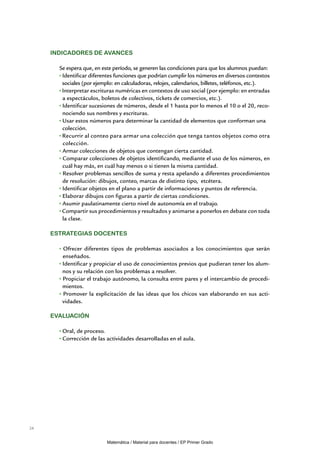 Indicadores de avances

       Se espera que, en este período, se generen las condiciones para que los alumnos puedan:
        Identificar diferentes funciones que podrían cumplir los números en diversos contextos
        sociales (por ejemplo: en calculadoras, relojes, calendarios, billetes, teléfonos, etc.).
        Interpretar escrituras numéricas en contextos de uso social (por ejemplo: en entradas
        a espectáculos, boletos de colectivos, tickets de comercios, etc.).
        Identificar sucesiones de números, desde el 1 hasta por lo menos el 10 o el 20, reco-
        nociendo sus nombres y escrituras.
        Usar estos números para determinar la cantidad de elementos que conforman una
        colección.
        Recurrir al conteo para armar una colección que tenga tantos objetos como otra
        colección.
        Armar colecciones de objetos que contengan cierta cantidad.
        Comparar colecciones de objetos identificando, mediante el uso de los números, en
        cuál hay más, en cuál hay menos o si tienen la misma cantidad.
        Resolver problemas sencillos de suma y resta apelando a diferentes procedimientos
        de resolución: dibujos, conteo, marcas de distinto tipo, etcétera.
        Identificar objetos en el plano a partir de informaciones y puntos de referencia.
        Elaborar dibujos con figuras a partir de ciertas condiciones.
        Asumir paulatinamente cierto nivel de autonomía en el trabajo.
        Compartir sus procedimientos y resultados y animarse a ponerlos en debate con toda
        la clase.

     Estrategias docentes

        Ofrecer diferentes tipos de problemas asociados a los conocimientos que serán
        enseñados.
        Identificar y propiciar el uso de conocimientos previos que pudieran tener los alum-
        nos y su relación con los problemas a resolver.
        Propiciar el trabajo autónomo, la consulta entre pares y el intercambio de procedi-
        mientos.
        Promover la explicitación de las ideas que los chicos van elaborando en sus acti-
        vidades.

     Evaluación

        Oral, de proceso.
        Corrección de las actividades desarrolladas en el aula.




24


                           Matemática / Material para docentes / EP Primer Grado
 