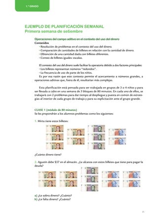 1.º GRADO




Ejemplo de planificación semanal
Primera semana de setiembre
      Operaciones del campo aditivo en el contexto del uso del dinero
      Contenidos
          Resolución de problemas en el contexto del uso del dinero.
          Comparación de cantidades de billetes en relación con la cantidad de dinero.
          Obtención de una cantidad dada con billetes diferentes.
          Conteo de billetes iguales: escalas.

         El contexto del uso del dinero suele facilitar la operatoria debido a dos factores principales:
          Los billetes representan números “redondos”.
          La frecuencia de uso de parte de los niños.
         Es por esa razón que este contexto permite el acercamiento a números grandes, a
      operaciones aditivas que, fuera de él, resultarían más complejas.

          Esta planificación está pensada para ser trabajada en grupos de 3 o 4 niños y para
      ser llevada a cabo en una semana de 3 bloques de 80 minutos. En cada uno de ellos, se
      trabajará con 2 problemas para dar tiempo al despliegue y puesta en común de estrate-
      gias al interior de cada grupo de trabajo y para su explicitación ante el grupo grande.


      CLASE 1 (módulo de 80 minutos)
      Se les propondrán a los alumnos problemas como los siguientes:

      1. Mirta tiene estos billetes:




      ¿Cuánto dinero tiene?

      2. Agustín debe $57 en el almacén. ¿Le alcanza con estos billetes que tiene para pagar la
      deuda?




      a) ¿Le sobra dinero? ¿Cuánto?
      b) ¿Le falta dinero? ¿Cuánto?



                                                                                                       25


                      Matemática / Material para docentes / EP Primer Grado
 