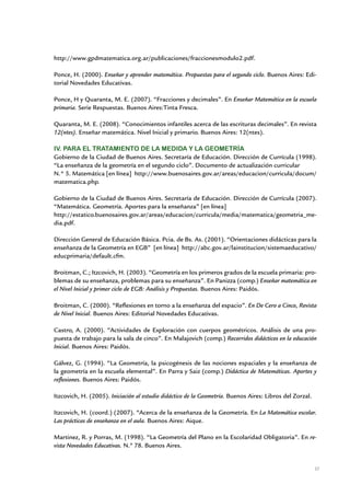 http://www.gpdmatematica.org.ar/publicaciones/fraccionesmodulo2.pdf.

Ponce, H. (2000). Enseñar y aprender matemática. Propuestas para el segundo ciclo. Buenos Aires: Edi-
torial Novedades Educativas.

Ponce, H y Quaranta, M. E. (2007). “Fracciones y decimales”. En Enseñar Matemática en la escuela
primaria. Serie Respuestas. Buenos Aires:Tinta Fresca.

Quaranta, M. E. (2008). “Conocimientos infantiles acerca de las escrituras decimales”. En revista
12(ntes). Enseñar matemática. Nivel Inicial y primario. Buenos Aires: 12(ntes).

IV. Para el tratamiento de la medida y la geometría
Gobierno de la Ciudad de Buenos Aires. Secretaría de Educación. Dirección de Currícula (1998).
“La enseñanza de la geometría en el segundo ciclo”. Documento de actualización curricular
N.° 5. Matemática [en línea] http://www.buenosaires.gov.ar/areas/educacion/curricula/docum/
matematica.php.

Gobierno de la Ciudad de Buenos Aires. Secretaría de Educación. Dirección de Currícula (2007).
“Matemática. Geometría. Aportes para la enseñanza” [en línea]
http://estatico.buenosaires.gov.ar/areas/educacion/curricula/media/matematica/geometria_me-
dia.pdf.

Dirección General de Educación Básica. Pcia. de Bs. As. (2001). “Orientaciones didácticas para la
enseñanza de la Geometría en EGB” [en línea] http://abc.gov.ar/lainstitucion/sistemaeducativo/
educprimaria/default.cfm.

Broitman, C.; Itzcovich, H. (2003). “Geometría en los primeros grados de la escuela primaria: pro-
blemas de su enseñanza, problemas para su enseñanza”. En Panizza (comp.) Enseñar matemática en
el Nivel Inicial y primer ciclo de EGB: Análisis y Propuestas. Buenos Aires: Paidós.

Broitman, C. (2000). “Reflexiones en torno a la enseñanza del espacio”. En De Cero a Cinco, Revista
de Nivel Inicial. Buenos Aires: Editorial Novedades Educativas.

Castro, A. (2000). “Actividades de Exploración con cuerpos geométricos. Análisis de una pro-
puesta de trabajo para la sala de cinco”. En Malajovich (comp.) Recorridos didácticos en la educación
Inicial. Buenos Aires: Paidós.

Gálvez, G. (1994). “La Geometría, la psicogénesis de las nociones espaciales y la enseñanza de
la geometría en la escuela elemental”. En Parra y Saiz (comp.) Didáctica de Matemáticas. Aportes y
reflexiones. Buenos Aires: Paidós.

Itzcovich, H. (2005). Iniciación al estudio didáctico de la Geometría. Buenos Aires: Libros del Zorzal.

Itzcovich, H. (coord.) (2007). “Acerca de la enseñanza de la Geometría. En La Matemática escolar.
Las prácticas de enseñanza en el aula. Buenos Aires: Aique.

Martinez, R. y Porras, M. (1998). “La Geometría del Plano en la Escolaridad Obligatoria”. En re-
vista Novedades Educativas. N.º 78. Buenos Aires.


                                                                                                          37


                         Matemática / Material para docentes / EP Primer Grado
 