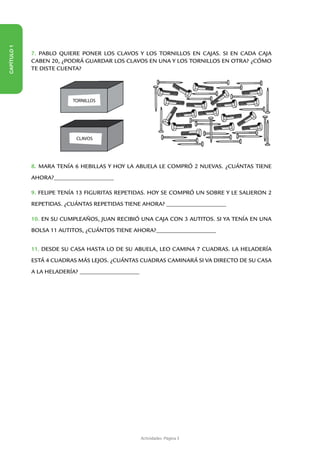 CAPÍTULO 1




             7. PABLO QUIERE PONER LOS CLAVOS Y LOS TORNILLOS EN CAJAS. SI EN CADA CAJA
             CABEN 20, ¿PODRÁ GUARDAR LOS CLAVOS EN UNA Y LOS TORNILLOS EN OTRA? ¿CÓMO
             TE DISTE CUENTA?




                            TORNILLOS




                              CLAVOS




             8. MARA TENÍA 6 HEBILLAS Y HOY LA ABUELA LE COMPRÓ 2 NUEVAS. ¿CUÁNTAS TIENE
             AHORA?_________________________

             9. FELIPE TENÍA 13 FIGURITAS REPETIDAS. HOY SE COMPRÓ UN SOBRE Y LE SALIERON 2
             REPETIDAS. ¿CUÁNTAS REPETIDAS TIENE AHORA? _________________________

             10. EN SU CUMPLEAÑOS, JUAN RECIBIÓ UNA CAJA CON 3 AUTITOS. SI YA TENÍA EN UNA
             BOLSA 11 AUTITOS, ¿CUÁNTOS TIENE AHORA?_________________________


             11. DESDE SU CASA HASTA LO DE SU ABUELA, LEO CAMINA 7 CUADRAS. LA HELADERÍA
             ESTÁ 4 CUADRAS MÁS LEJOS. ¿CUÁNTAS CUADRAS CAMINARÁ SI VA DIRECTO DE SU CASA
             A LA HELADERÍA? _________________________




                                                         Actividades -Página 3
 
