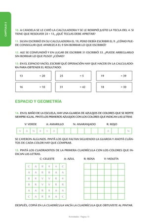 CAPÍTULO 3




             10. A CANDELA SE LE CAYÓ LA CALCULADORA Y SE LE ROMPIÓ JUSTO LA TECLA DEL 4. SI
             TIENE QUE RESOLVER 24 + 13, ¿QUÉ TECLAS DEBE APRETAR?

             11. SILVIA ESCRIBIÓ EN SU CALCULADORA EL 19, PERO DEBÍA ESCRIBIR EL 9. ¿CÓMO PUE-
             DE CONSEGUIR QUE APAREZCA EL 9 SIN BORRAR LO QUE ESCRIBIÓ?

             12. ALE SE CONFUNDIÓ Y EN LUGAR DE ESCRIBIR 31 ESCRIBIÓ 33. ¿PUEDE ARREGLARLO
             SIN BORRAR LO QUE PUSO? ¿CÓMO?

             13. EN EL ESPACIO VACÍO, ESCRIBÍ QUÉ OPERACIÓN HAY QUE HACER EN LA CALCULADO-
             RA PARA OBTENER EL RESULTADO:

                 13                   = 20                    25                  =5             19                = 39


                 16                   = 10                    31                  = 42           18                = 30




             ESPACIO Y GEOMETRÍA

             14. EN EL BAÑO DE LA ESCUELA, HAY UNA GUARDA DE AZULEJOS DE COLORES QUE SE REPITE
             SIEMPRE IGUAL. PINTÁ LOS PRIMEROS AZULEJOS CON LOS COLORES QUE INDICAN LAS LETRAS

             	        V: VERDE                A: AMARILLO                 N: ANARANJADO                R: ROJO

                 V    A       N       R       V       A                                                 A                 N

             SE CAYERON ALGUNOS. PINTÁ LOS QUE FALTAN SIGUIENDO LA GUARDA Y ANOTÁ CUÁN-
             TOS DE CADA COLOR HAY QUE COMPRAR.

             15. PINTÁ LOS CUADRADITOS DE LA PRIMERA CUADRÍCULA CON LOS COLORES QUE IN-
             DICAN LAS LETRAS.
             	                        C: CELESTE                   A: AZUL             R: ROSA        V: VIOLETA

                          C       A       R       R       A    C

                          A       A       R       R       A    A

                          R       R       V       V       R    R

                          R       R       V       V       R    R

                          A       A       R       R       A    A

                          C       A       R       R       A    C

             DESPUÉS, COPIÁ EN LA CUADRÍCULA VACÍA LA CUADRÍCULA QUE OBTUVISTE AL PINTAR.


                                                                      Actividades - Página 13
 