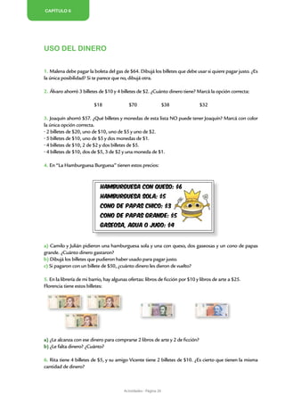 CAPÍTULO 6




                                                                                                              ACTIVIDADES
Uso del dinero


1. Malena debe pagar la boleta del gas de $64. Dibujá los billetes que debe usar si quiere pagar justo. ¿Es
la única posibilidad? Si te parece que no, dibujá otra.

2. Álvaro ahorró 3 billetes de $10 y 4 billetes de $2. ¿Cuánto dinero tiene? Marcá la opción correcta:

                         $18               $70                     $38          $32

3. Joaquín ahorró $57. ¿Qué billetes y monedas de esta lista NO puede tener Joaquín? Marcá con color
la única opción correcta.
• 2 billetes de $20, uno de $10, uno de $5 y uno de $2.
• 5 billetes de $10, uno de $5 y dos monedas de $1.
• 4 billetes de $10, 2 de $2 y dos billetes de $5.
• 4 billetes de $10, dos de $5, 3 de $2 y una moneda de $1.

4. En “La Hamburguesa Burguesa” tienen estos precios:




a) Camilo y Julián pidieron una hamburguesa sola y una con queso, dos gaseosas y un cono de papas
grande. ¿Cuánto dinero gastaron?
b) Dibujá los billetes que pudieron haber usado para pagar justo.
c) Si pagaron con un billete de $50, ¿cuánto dinero les dieron de vuelto?

5. En la librería de mi barrio, hay algunas ofertas: libros de ficción por $10 y libros de arte a $25.
Florencia tiene estos billetes:




a) ¿Le alcanza con ese dinero para comprarse 2 libros de arte y 2 de ficción?
b) ¿Le falta dinero? ¿Cuánto?

6. Rita tiene 4 billetes de $5, y su amigo Vicente tiene 2 billetes de $10. ¿Es cierto que tienen la misma
cantidad de dinero?



                                         Actividades - Página 20
 