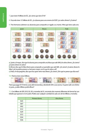 CAPÍTULO 6




             7. Juan tiene 8 billetes de $2. ¿Es cierto que tiene $16?

             8. Facundo tiene 12 billetes de $2. ¿Le alcanza para una remera de $20? ¿Le sobra dinero? ¿Cuánto?

             9. Tres hermanos abrieron sus alcancías para comprarle un regalo a su mamá. Mirá qué tiene cada uno.

                               Javier                             Bruno                              Fede




             a) Javier, el mayor, dice que le alcanza para comprarle una blusa que sale $40 y le sobra dinero. ¿Es cierto?
             ¿Cuánto dinero le sobra?
             b) Bruno dice que le falta dinero para comprarle un pantalón que sale $60. ¿Es cierto? ¿Cuánto dinero le
             falta? ¿Se lo podría prestar su hermano mayor con lo que le sobra a él?
             c) Fede, el más pequeño, dice que él es quien tiene más dinero. ¿Es cierto? ¿Por qué te parece que dice eso?

             10. Patricia tiene estos billetes.




             Tiene que pagar $110 de la cuota del microondas y devolverle $50 a una vecina. Si quiere salir con el dine-
             ro justo, ¿cuáles billetes podría llevar?

             11. Con billetes de $20, $10, $5, $2 y monedas de $1, encontrás dos maneras diferentes de formar las can-
             tidades que aparecen en el cuadro. Podés usar cualquier cantidad de cada uno de los billetes y monedas.

                                                  Primera forma                         Otra forma
                               $45
                               $67
                               $92
                               $12
                               $29
                               $73
                               $34
                               $56




                                                              Actividades - Página 21
 