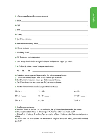 CAPÍT
4. ¿Cómo se escriben con letras estos números?

a) 2.006 _______________________________________________________________________________________




                                                                                                             ULO 8
b) 148 ________________________________________________________________________________________

c) 671 ________________________________________________________________________________________

d) 1.000 ______________________________________________________________________________________

5. Escribí con números.

a) Trescientos cincuenta y nueve _________________________________________________________________

b) Ciento veintisiete ____________________________________________________________________________

c) Noventa y cuatro ____________________________________________________________________________

g) Mil doscientos cuarenta y cuatro ______________________________________________________________

6. Sofía dice que los números más grandes tienen nombres más largos. ¿Es cierto?

7. a) Ordená de menor a mayor los siguientes números.

  45 - 91 -       73	     _______________________________________________________________

b) Colocá un número que se ubique entre los dos primeros que ordenaste.
c) Colocá un número que vaya entre los dos últimos que ordenaste.
d) Escribí un número que sea mayor que el último que ordenaste.
e) Escribí un número que sea menor que el primero que ordenaste.

8. Resolvé mentalmente estos cálculos y escribí los resultados.

20 + 20 = _____ 			               15 + 15 = _____					                               30 + 15 = _____
	
25 + 25 = _____			                65 + 5 = _____					                                60 + 20 = _____

50 + 50 = _____			                43 – 3 = _____					                                78 – 8 = _____

										
9. Resolvé estos problemas.
a) Mariana ahorró en octubre $16 y en noviembre, $4. ¿Cuánto dinero juntó en los dos meses?
b) Francisco tenía 53 bolitas y en el recreo ganó 7. ¿Cuántas se llevó ese día a la casa?
c) Oriana leyó 35 páginas de un libro. Para terminarlo, le faltan 15 páginas más. ¿Cuántas páginas tiene
el libro?
d) Claudio tiene $66 en su bolsillo. Si le devuelve a un amigo los $16 que le debía, ¿con cuánto dinero se
quedará?




                                       Actividades - Página 26
 