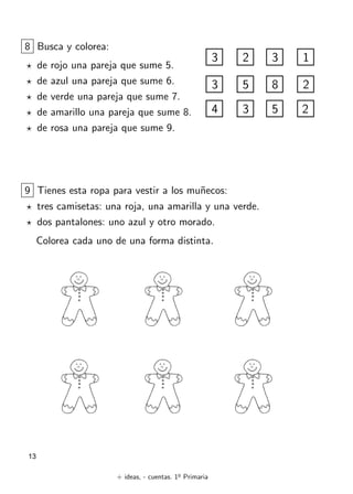 + ideas, - cuentas. 1o
Primaria
13
8 Busca y colorea:
? de rojo una pareja que sume 5.
? de azul una pareja que sume 6.
? de verde una pareja que sume 7.
? de amarillo una pareja que sume 8.
? de rosa una pareja que sume 9.
3
3
2
5
3
8
1
2
4 3 5 2
9 Tienes esta ropa para vestir a los muñecos:
? tres camisetas: una roja, una amarilla y una verde.
? dos pantalones: uno azul y otro morado.
Colorea cada uno de una forma distinta.
 
