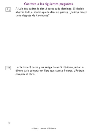 + ideas, - cuentas. 1o
Primaria
15
Contesta a las siguientes preguntas
P1 A Luis sus padres le dan 2 euros cada domingo. Si decide
ahorrar todo el dinero que le dan sus padres, ¿cuánto dinero
tiene después de 4 semanas?
Lucı́a tiene 3 euros y su amiga Laura 5. Quieren juntar su
dinero para comprar un libro que cuesta 7 euros. ¿Podrán
comprar el libro?
P2
 