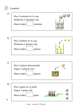 + ideas, - cuentas. 1o
Primaria
18
2 Completa
Hay 4 monedas en la caja
Añadimos 3 monedas más
Ahora habrá monedas
a)
Hay 5 pelotas en la caja
Añadimos 2 pelotas más
Ahora habrá pelotas
b)
Hay 3 pájaros descansando
Llegan 2 pájaros más
Ahora habrá pájaros
c)
Hay 3 gatos en el jardı́n
Llegan 3 gatos más
Ahora habrá gatos
d)
 