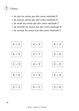 + ideas, - cuentas. 1o
Primaria
25
7 Colorea:
? de rojo las sumas que den como resultado 9.
? de azul las sumas que den como resultado 8.
? de verde las sumas que den como resultado 7.
? de amarillo las sumas que den como resultado 6.
? de naranja las sumas que den como resultado 5.
5 + 3 4 + 3 4 + 2
6 + 3
3 + 3
4 + 4
4 + 5
2 + 7
2 + 5
3 + 5
3 + 6
5 + 4
3 + 2 3 + 6
6 + 2
 