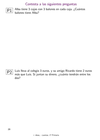 + ideas, - cuentas. 1o
Primaria
29
Contesta a las siguientes preguntas
P1 Alba tiene 3 cajas con 3 balones en cada caja. ¿Cuántos
balones tiene Alba?
P2 Luis lleva al colegio 3 euros, y su amigo Ricardo tiene 2 euros
más que Luis. Si juntan su dinero, ¿cuánto tendrán entre los
dos?
 