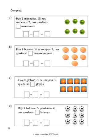 + ideas, - cuentas. 1o
Primaria
36
Completa
a) Hay 6 manzanas. Si nos
comemos 2, nos quedarán
manzanas.
— =
b)
Hay 7 huevos. Si se rompen 3, nos
quedarán huevos enteros.
— =
c)
Hay 8 globlos. Si se rompen 3
quedarán globos.
– =
d)
Hay 9 balones. Si perdemos 4,
nos quedarán balones.
– =
 