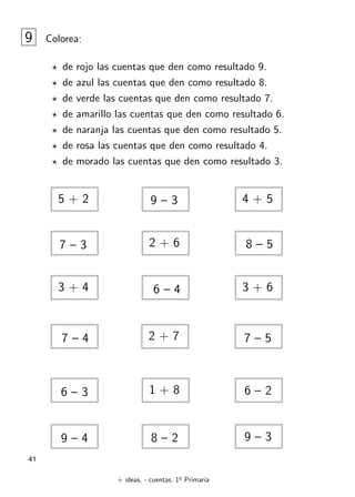 + ideas, - cuentas. 1o
Primaria
41
9 Colorea:
? de rojo las cuentas que den como resultado 9.
? de azul las cuentas que den como resultado 8.
? de verde las cuentas que den como resultado 7.
? de amarillo las cuentas que den como resultado 6.
? de naranja las cuentas que den como resultado 5.
? de rosa las cuentas que den como resultado 4.
? de morado las cuentas que den como resultado 3.
6 – 2
1 + 8
5 + 2 9 – 3 4 + 5
7 – 3 2 + 6 8 – 5
3 + 4 6 – 4 3 + 6
7 – 4
6 – 3
7 – 5
2 + 7
9 – 3
8 – 2
9 – 4
 