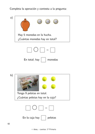 + ideas, - cuentas. 1o
Primaria
42
Completa la operación y contesta a la pregunta:
a)
Hay 5 monedas en la hucha.
¿Cuántas monedas hay en total?
=
En total, hay monedas
b)
Tengo 9 pelotas en total.
¿Cuántas pelotas hay en la caja?
=
En la caja hay pelotas
 