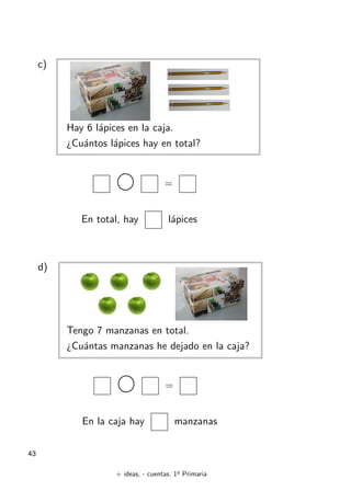 + ideas, - cuentas. 1o
Primaria
43
c)
Hay 6 lápices en la caja.
¿Cuántos lápices hay en total?
=
En total, hay lápices
d)
Tengo 7 manzanas en total.
¿Cuántas manzanas he dejado en la caja?
=
En la caja hay manzanas
 