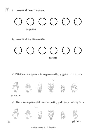 + ideas, - cuentas. 1o
Primaria
46
3 a) Colorea el cuarto cı́rculo.
segundo
b) Colorea el quinto cı́rculo.
tercero
c) Dibújale una gorra a la segunda niña, y gafas a la cuarta.
d) Pinta los zapatos dela tercera niña, y el bolso de la quinta.
primera
primera
 