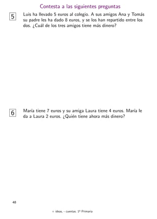 + ideas, - cuentas. 1o
Primaria
48
Contesta a las siguientes preguntas
5 Luis ha llevado 5 euros al colegio. A sus amigos Ana y Tomás
su padre les ha dado 8 euros, y se los han repartido entre los
dos. ¿Cuál de los tres amigos tiene más dinero?
6 Marı́a tiene 7 euros y su amiga Laura tiene 4 euros. Marı́a le
da a Laura 2 euros. ¿Quién tiene ahora más dinero?
 
