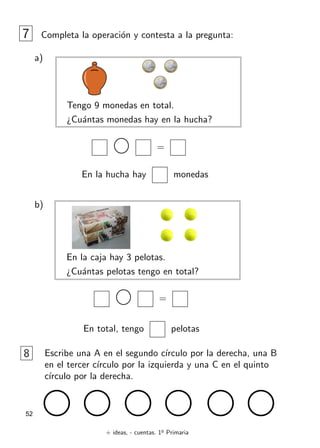 + ideas, - cuentas. 1o
Primaria
52
7 Completa la operación y contesta a la pregunta:
a)
Tengo 9 monedas en total.
¿Cuántas monedas hay en la hucha?
=
En la hucha hay monedas
b)
En la caja hay 3 pelotas.
¿Cuántas pelotas tengo en total?
=
En total, tengo pelotas
8 Escribe una A en el segundo cı́rculo por la derecha, una B
en el tercer cı́rculo por la izquierda y una C en el quinto
cı́rculo por la derecha.
 