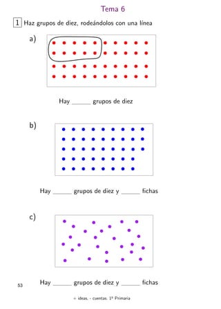 + ideas, - cuentas. 1o
Primaria
53
Tema 6
1 Haz grupos de diez, rodeándolos con una lı́nea
a)
Hay grupos de diez
b)
Hay grupos de diez y fichas
c)
Hay grupos de diez y fichas
 