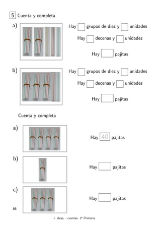 + ideas, - cuentas. 1o
Primaria
56
Hay grupos de diez y unidades
Hay decenas y unidades
Hay pajitas
5 Cuenta y completa
a)
Hay 40 pajitas
Cuenta y completa
a)
Hay pajitas
b)
Hay pajitas
c)
Hay grupos de diez y unidades
Hay decenas y unidades
Hay pajitas
b)
 