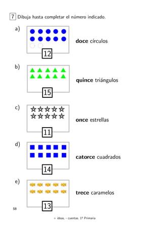 + ideas, - cuentas. 1o
Primaria
58
7 Dibuja hasta completar el número indicado.
a)
12
doce cı́rculos
b)
15
quince triángulos
c)
11
once estrellas
d)
14
catorce cuadrados
e)
13
trece caramelos
 