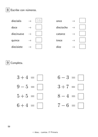 + ideas, - cuentas. 1o
Primaria
59
8 Escribe con números.
dieciséis → 16
doce →
diecinueve →
quince →
diecisiete →
once →
dieciocho →
catorce →
trece →
diez →
3 + 4 =
9 − 5 =
5 + 5 =
6 + 4 =
6 − 3 =
3 + 7 =
8 − 4 =
7 − 6 =
9 Completa.
 