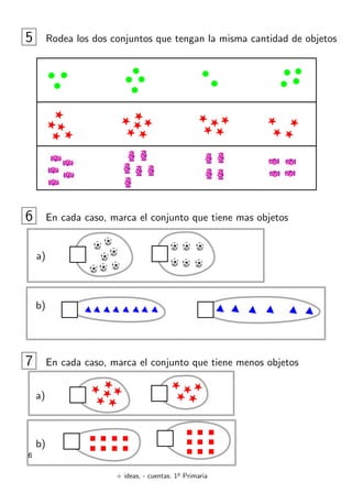 + ideas, - cuentas. 1o
Primaria
6
5 Rodea los dos conjuntos que tengan la misma cantidad de objetos
6 En cada caso, marca el conjunto que tiene mas objetos
a)
b)
7 En cada caso, marca el conjunto que tiene menos objetos
a)
b)
 