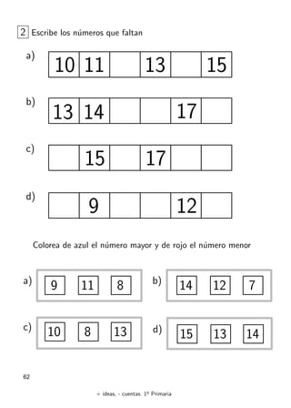 + ideas, - cuentas. 1o
Primaria
62
2 Escribe los números que faltan
a)
10 15
b)
17
c)
d)
9 12
11 13
13 14
17
15
Colorea de azul el número mayor y de rojo el número menor
a)
9 11 8 b)
14 12 7
d)
15 13 14
c)
10 8 13
 