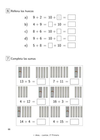 + ideas, - cuentas. 1o
Primaria
66
6 Rellena los huecos
a) 9 + 2 = 10 + 1 =
b) 4 + 9 = + 10 =
c) 8 + 6 = 10 + =
d) 9 + 6 = 10 + =
e) 5 + 8 = + 10 =
13 + 5 =
7 Completa las sumas
4 + 12 =
14 + 4 =
7 + 11 =
16 + 3 =
4 + 15 =
 