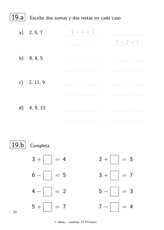 + ideas, - cuentas. 1o
Primaria
77
19.a Escribe dos sumas y dos restas en cada caso
a) 2, 5, 7 2 + 5 = 7
7 − 2 = 5
b) 9, 4, 5
c) 2, 11, 9
d) 4, 9, 13
19.b Completa
2 + = 5
3 + = 7
5 − = 3
7 − = 4
3 + = 4
6 − = 5
4 − = 2
5 + = 7
 