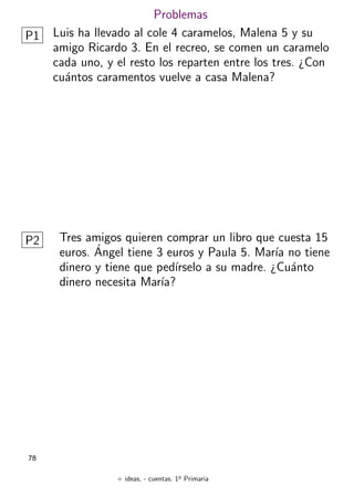 + ideas, - cuentas. 1o
Primaria
78
Problemas
P1 Luis ha llevado al cole 4 caramelos, Malena 5 y su
amigo Ricardo 3. En el recreo, se comen un caramelo
cada uno, y el resto los reparten entre los tres. ¿Con
cuántos caramentos vuelve a casa Malena?
P2 Tres amigos quieren comprar un libro que cuesta 15
euros. Ángel tiene 3 euros y Paula 5. Marı́a no tiene
dinero y tiene que pedı́rselo a su madre. ¿Cuánto
dinero necesita Marı́a?
 