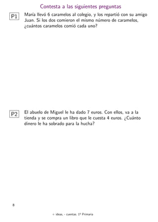 + ideas, - cuentas. 1o
Primaria
8
Contesta a las siguientes preguntas
P1 Marı́a llevó 6 caramelos al colegio, y los repartió con su amigo
Juan. Si los dos comieron el mismo número de caramelos,
¿cuántos caramelos comió cada uno?
P2 El abuelo de Miguel le ha dado 7 euros. Con ellos, va a la
tienda y se compra un libro que le cuesta 4 euros. ¿Cuánto
dinero le ha sobrado para la hucha?
 