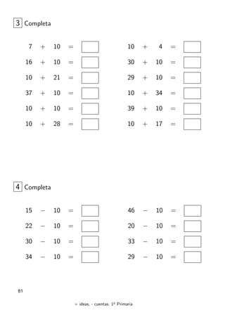 + ideas, - cuentas. 1o
Primaria
81
7 + 10 =
16 + 10 =
10 + 21 =
37 + 10 =
10 + 10 =
10 + 28 =
3 Completa
10 + 4 =
30 + 10 =
29 + 10 =
10 + 34 =
39 + 10 =
10 + 17 =
15 − 10 =
22 − 10 =
30 − 10 =
34 − 10 =
4 Completa
46 − 10 =
20 − 10 =
33 − 10 =
29 − 10 =
 