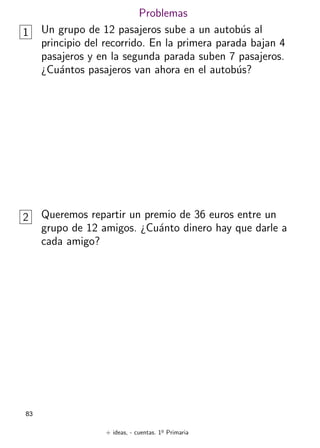 + ideas, - cuentas. 1o
Primaria
83
Problemas
1 Un grupo de 12 pasajeros sube a un autobús al
principio del recorrido. En la primera parada bajan 4
pasajeros y en la segunda parada suben 7 pasajeros.
¿Cuántos pasajeros van ahora en el autobús?
2 Queremos repartir un premio de 36 euros entre un
grupo de 12 amigos. ¿Cuánto dinero hay que darle a
cada amigo?
 