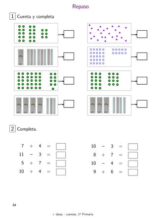 + ideas, - cuentas. 1o
Primaria
84
Repaso
1 Cuenta y completa
7 + 4 =
11 – 3 =
5 + 7 =
10 + 4 =
2 Completa.
10 – 3 =
8 + 7 =
10 – 4 =
9 + 6 =
 