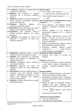 Anexa nr. 2 la OMECTS nr. 5610 / 31.08.2012

3.1. Verificarea faptului că o funcţie dată este Inele şi corpuri
     morfism sau izomorfism                         Inel, exemple: inele numerice (  ,  ,  ,  ),
3.2.Aplicarea unor algoritmi în calculul               n , inele de matrice, inele de funcţii reale
    polinomial sau în rezolvarea ecuaţiilor
                                                    Corp, exemple: corpuri numerice (  ,  ,  ),
    algebrice
4. Explicarea modului în care sunt utilizate, în       p , p prim
    calcule specifice, proprietăţile operaţiilor Inele de polinoame cu coeficienţi într-un corp
    unei structuri algebrice                       comutativ (  ,  ,  ,  p , p prim)
5.1.Utilizarea      structurilor   algebrice    în  Forma algebrică a unui polinom, operaţii
    rezolvarea de probleme practice                   (adunarea, înmulţirea, înmulţirea cu un
5.2.Determinarea unor polinoame sau ecuaţii           scalar)
    algebrice care îndeplinesc condiţii date        Teorema împărţirii cu rest; împărţirea
6.1.Exprimarea unor probleme practice,                polinoamelor, împărţirea cu X  a , schema
    folosind structuri algebrice sau calcul
                                                      lui Horner
    polinomial
                                                    Divizibilitatea polinoamelor, teorema lui
6.2. Aplicarea, prin analogie, în calcule cu
                                                      Bézout; c.m.m.d.c. şi c.m.m.m.c. al unor
    polinoame, a metodelor de lucru din
                                                      polinoame, descompunerea unor polinoame
    aritmetica numerelor
                                                      în factori ireductibili
                                                    Rădăcini ale polinoamelor, relaţiile lui Viète
                                                      pentru polinoame de grad cel mult 4
                                                    Rezolvarea ecuaţiilor algebrice având
                                                      coeficienţi în  ,  ,  ,  , ecuaţii binome,
                                                      ecuaţii reciproce, ecuaţii bipătrate
1. Identificarea legăturilor dintre o funcţie Elemente de analiză matematică
    continuă şi derivata sau primitiva acesteia     Probleme care conduc la noţiunea de
2. Stabilirea unor proprietăţi ale calculului         integrală
    integral, prin analogie cu proprietăţi ale
    calculului diferenţial                         Primitive (antiderivate)
3. Utilizarea algoritmilor pentru calcularea  Primitivele unei funcţii. Integrala nedefinită
    unor integrale definite                           a unei funcţii continue, proprietatea de
4. Explicarea opţiunilor de calcul al                 liniaritate a integralei nedefinite. Primitive
    integralelor definite, în scopul optimizării      uzuale
    soluţiilor
5. Determinarea ariei unei suprafeţe plane şi a Integrala definită
    volumului unui corp, folosind calculul  Definirea integralei Riemann, a unei funcţii
    integral şi compararea rezultatelor cu cele       continue prin formula Leibniz-Newton
    obţinute prin aplicarea unor formule  Proprietăţi ale integralei definite: liniaritate,
    cunoscute din geometrie                           monotonie, aditivitate în raport cu intervalul
6. Aplicarea calculului diferenţial sau integral      de integrare
    în probleme practice                            Metode de calcul al integralelor definite:
                                                      integrarea prin părţi, integrarea prin
                                                      schimbare de variabilă. Calculul integralelor
                                                                           b
                                                                               P( x)
                                                                de forma    Q( x) dx, grad Q  4 , prin metoda
                                                                           a
                                                                descompunerii în fracţii simple

                                                            Aplicaţii ale integralei definite
                                                             Aria unei suprafeţe plane
                                                             Volumului unui corp de rotaţie
Programa de examen pentru disciplina Matematică
Bacalaureat 2013
                                                  Pagina 21 din 36
 
