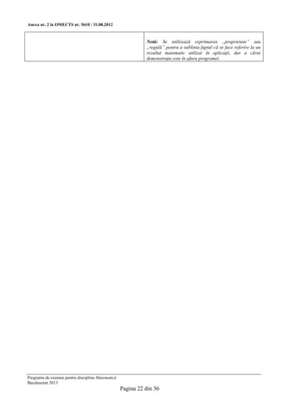 Anexa nr. 2 la OMECTS nr. 5610 / 31.08.2012


                                                            Notă: Se utilizează exprimarea „proprietate” sau
                                                            „regulă” pentru a sublinia faptul că se face referire la un
                                                            rezultat matematic utilizat în aplicaţii, dar a cărui
                                                            demonstraţie este în afara programei.




Programa de examen pentru disciplina Matematică
Bacalaureat 2013
                                                  Pagina 22 din 36
 