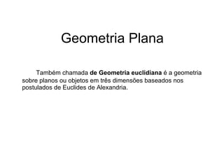 Geometria Plana Também chamada  de Geometria euclidiana  é a geometria sobre planos ou objetos em três dimensões baseados nos postulados de Euclides de Alexandria. 