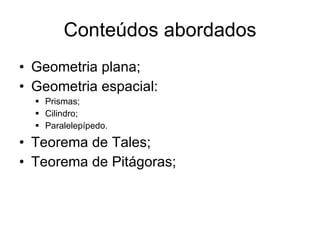 Conteúdos abordados Geometria plana; Geometria espacial: Prismas; Cilindro; Paralelepípedo. Teorema de Tales; Teorema de Pitágoras; 