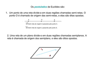 Os  postulados  de Euclides são: Um ponto de uma reta divide-a em duas regiões chamadas semi-retas. O ponto O é chamado de origem das semi-retas, e elas são ditas opostas. 2. Uma reta de um plano divide-o em duas regiões chamadas semiplanos. A reta é chamada de origem dos semiplano, e eles são ditos opostos. 