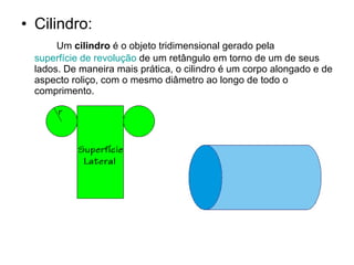 Cilindro: Um  cilindro  é o objeto tridimensional gerado pela  superfície de revolução  de um retângulo em torno de um de seus lados. De maneira mais prática, o cilindro é um corpo alongado e de aspecto roliço, com o mesmo diâmetro ao longo de todo o comprimento. 