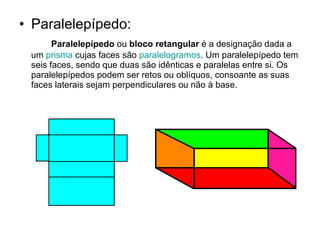 Paralelepípedo: Paralelepípedo  ou  bloco retangular  é a designação dada a um  prisma  cujas faces são  paralelogramos . Um paralelepípedo tem seis faces, sendo que duas são idênticas e paralelas entre si. Os paralelepípedos podem ser retos ou oblíquos, consoante as suas faces laterais sejam perpendiculares ou não à base. 