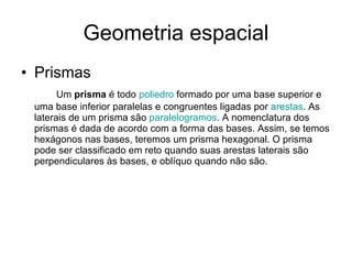 Geometria espacial Prismas Um  prisma  é todo  poliedro  formado por uma base superior e uma base inferior paralelas e congruentes ligadas por  arestas . As laterais de um prisma são  paralelogramos . A nomenclatura dos prismas é dada de acordo com a forma das bases. Assim, se temos hexágonos nas bases, teremos um prisma hexagonal. O prisma pode ser classificado em reto quando suas arestas laterais são perpendiculares às bases, e oblíquo quando não são. 