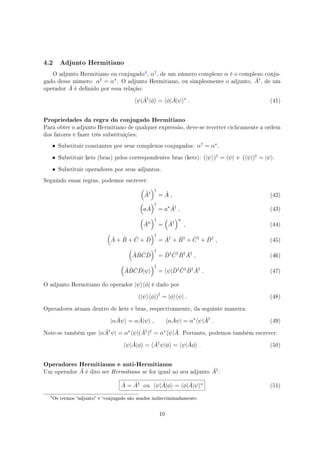 4.2 Adjunto Hermitiano
O adjunto Hermitiano ou conjugado
, α†, de um número complexo α é o complexo conju-
gado desse número: α† = α∗. O adjunto Hermitiano, ou simplesmente o adjunto, ˆA†, de um
operador ˆA é denido por essa relação:
⟨ψ| ˆA†
|ϕ⟩ = ⟨ϕ| ˆA|ψ⟩∗
. (41)
Propriedades da regra do conjugado Hermitiano
Para obter o adjunto Hermitiano de qualquer expressão, deve-se reverter ciclicamente a ordem
dos fatores e fazer três substituições:
• Substituir constantes por seus complexos conjugados: α† = α∗.
• Substituir kets (bras) pelos correspondentes bras (kets): (|ψ⟩)† = ⟨ψ| e (⟨ψ|)† = |ψ⟩.
• Substituir operadores por seus adjuntos.
Seguindo essas regras, podemos escrever:
(
ˆA†
)†
= ˆA , (42)
(
a ˆA
)†
= a∗ ˆA†
, (43)
(
ˆAn
)†
=
(
ˆA†
)n
, (44)
(
ˆA + ˆB + ˆC + ˆD
)†
= ˆA†
+ ˆB†
+ ˆC†
+ ˆD†
, (45)
(
ˆA ˆB ˆC ˆD
)†
= ˆD† ˆC† ˆB† ˆA†
, (46)
(
ˆA ˆB ˆC ˆD|ψ⟩
)†
= ⟨ψ| ˆD† ˆC† ˆB† ˆA†
. (47)
O adjunto Hermitiano do operador |ψ⟩⟨ϕ| é dado por
(|ψ⟩⟨ϕ|)†
= |ϕ⟩⟨ψ| . (48)
Operadores atuam dentro de kets e bras, respectivamente, da seguinte maneira:
|α ˆAψ⟩ = α ˆA|ψ⟩ , ⟨α ˆAψ| = α∗
⟨ψ| ˆA†
. (49)
Note-se também que ⟨α ˆA†ψ| = α∗⟨ψ|( ˆA†)† = α∗⟨ψ| ˆA. Portanto, podemos também escrever:
⟨ψ| ˆA|ϕ⟩ = ⟨ ˆA†
ψ|ϕ⟩ = ⟨ψ| ˆAϕ⟩ . (50)
Operadores Hermitianos e anti-Hermitianos
Um operador ˆA é dito ser Hermitiano se for igual ao seu adjunto ˆA†:
ˆA = ˆA† ou ⟨ψ| ˆA|ϕ⟩ = ⟨ϕ| ˆA|ψ⟩∗ (51)

Os termos adjunto e conjugado são usados indiscriminadamente.
10
 