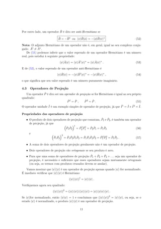 Por outro lado, um operador ˆB é dito ser anti-Hermitiano se
ˆB = − ˆB† ou ⟨ψ| ˆB|ϕ⟩ = −⟨ϕ| ˆB|ψ⟩∗ (52)
Nota: O adjunto Hermitiano de um operador não é, em geral, igual ao seu complexo conju-
gado: ˆA† ̸= ˆA∗.
De (51) podemos inferir que o valor esperado de um operador Hermitiano é um número
real, pois satisfaz à seguinte propriedade:
⟨ψ| ˆA|ψ⟩ = ⟨ψ| ˆA†
|ψ⟩∗
= ⟨ψ| ˆA|ψ⟩∗
. (53)
E de (52), o valor esperado de um operador anti-Hermitiano é
⟨ψ| ˆB|ψ⟩ = −⟨ψ| ˆB†
|ψ⟩∗
= −⟨ψ| ˆB|ψ⟩∗
, (54)
o que signica que seu valor esperado é um número puramente imaginário.
4.3 Operadores de Projeção
Um operador ˆP é dito ser um operador de projeção se for Hermitiano e igual ao seu próprio
quadrado:
ˆP†
= ˆP , ˆP2
= ˆP . (55)
O operador unidade ˆI é um exemplo simples de operador de projeção, já que ˆI† = ˆI e ˆI2 = ˆI.
Propriedades dos operadores de projeção
• O produto de dois operadores de projeção que comutam, ˆP1 e ˆP2, é também um operador
de projeção, já que
(
ˆP1
ˆP2
)†
= ˆP†
2
ˆP†
1 = ˆP2
ˆP1 = ˆP1
ˆP2 (56)
e (
ˆP1
ˆP2
)2
= ˆP1
ˆP2
ˆP1
ˆP2 = ˆP1
ˆP1
ˆP2
ˆP2 = ˆP2
1
ˆP2
2 = ˆP1
ˆP2 . (57)
• A soma de dois operadores de projeção geralmente não é um operador de projeção.
• Dois operadores de projeção são ortogonais se seu produto é zero.
• Para que uma soma de operadores de projeção ˆP1 + ˆP2 + ˆP3 + . . . seja um operador de
projeção, é necessário e suciente que esses operadores sejam mutuamente ortogonais
(ou seja, os termos com produtos cruzados devem se anular).
Vamos mostrar que |ψ⟩⟨ψ| é um operador de projeção apenas quando |ψ⟩ for normalizado.
É imediato vericar que |ψ⟩⟨ψ| é Hermitiano:
(|ψ⟩⟨ψ|)†
= |ψ⟩⟨ψ| .
Veriquemos agora seu quadrado:
(|ψ⟩⟨ψ|)2
= (|ψ⟩⟨ψ|) (|ψ⟩⟨ψ|) = |ψ⟩⟨ψ|ψ⟩⟨ψ| .
Se |ψ⟩for normalizado, então ⟨ψ|ψ⟩ = 1 e concluímos que (|ψ⟩⟨ψ|)2
= |ψ⟩⟨ψ|, ou seja, se o
estado |ψ⟩ é normalizado, o produto |ψ⟩⟨ψ| é um operador de projeção.
11
 