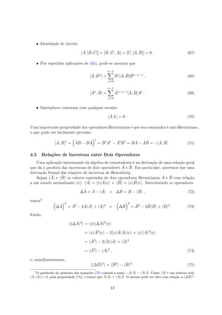 • Identidade de Jacobi:
[ ˆA, [ ˆB, ˆC]] + [ ˆB, [ ˆC, ˆA]] + [ ˆC, [ ˆA, ˆB]] = 0 . (67)
• Por repetidas aplicações de (65), pode-se mostrar que
[ ˆA, ˆBn
] =
n−1∑
j=0
ˆBj
[ ˆA, ˆB] ˆBn−j−1
, (68)
[ ˆAn
, ˆB] =
n−1∑
j=0
ˆAn−j−1
[ ˆA, ˆB] ˆAj
. (69)
• Operadores comutam com qualquer escalar:
[ ˆA, b ] = 0 . (70)
Uma importante propriedade dos operadores Hermitianos é que seu comutador é anti-Hermitiano,
o que pode ser facilmente provado:
[ ˆA, ˆB]†
=
(
ˆA ˆB − ˆB ˆA
)†
= ˆB† ˆA†
− ˆA† ˆB†
= ˆB ˆA − ˆA ˆB = −[ ˆA, ˆB] . (71)
4.5 Relações de Incerteza entre Dois Operadores
Uma aplicação interessante da álgebra de comutadores é na derivação de uma relação geral
que dá o produto das incertezas de dois operadores ˆA e ˆB. Em particular, queremos dar uma
derivação formal das relações de incerteza de Heisenberg.
Sejam ⟨ ˆA⟩ e ⟨ ˆB⟩ os valores esperados de dois operadores Hermitianos ˆA e ˆB com relação
a um estado normalizado |ψ⟩: ⟨ ˆA⟩ = ⟨ψ| ˆA|ψ⟩ e ⟨ ˆB⟩ = ⟨ψ| ˆB|ψ⟩. Introduzindo os operadores
∆ ˆA = ˆA − ⟨ ˆA⟩ e ∆ ˆB = ˆB − ⟨ ˆB⟩ , (72)
temos
#
(
∆ ˆA
)2
= ˆA2
− 2 ˆA⟨ ˆA⟩ + ⟨ ˆA⟩2
e
(
∆ ˆB
)2
= ˆB2
− 2 ˆB⟨ ˆB⟩ + ⟨ ˆB⟩2
. (73)
Então,
⟨(∆ ˆA)2
⟩ = ⟨ψ|(∆ ˆA)2
|ψ⟩
= ⟨ψ| ˆA2
|ψ⟩ − 2⟨ψ| ˆA⟨ ˆA⟩|ψ⟩ + ⟨ψ|⟨ ˆA⟩2
|ψ⟩
= ⟨ ˆA2
⟩ − 2⟨ ˆA⟩⟨ ˆA⟩ + ⟨ ˆA⟩2
= ⟨ ˆA2
⟩ − ⟨ ˆA⟩2
, (74)
e, semelhantemente,
⟨(∆ ˆB)2
⟩ = ⟨ ˆB2
⟩ − ⟨ ˆB⟩2
. (75)
#
O quadrado da primeira das equações (72) conterá a soma − ˆA⟨ ˆA⟩ − ⟨ ˆA⟩ ˆA. Como ⟨ ˆA⟩ é um número real,
[ ˆA, ⟨ ˆA⟩] = 0, pela propriedade (70), e temos que ˆA⟨ ˆA⟩ = ⟨ ˆA⟩ ˆA. O mesmo pode ser dito com relação a (∆ ˆB)2
.
13
 