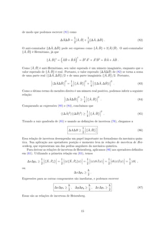 de modo que podemos escrever (81) como
∆ ˆA∆ ˆB =
1
2
[ ˆA, ˆB] +
1
2
{∆ ˆA, ∆ ˆB} . (82)
O anti-comutador {∆ ˆA, ∆ ˆB} pode ser expresso como { ˆA, ˆB} + 2⟨ ˆA⟩⟨ ˆB⟩. O anti-comutador
{ ˆA, ˆB} é Hermitiano, já que
{ ˆA, ˆB}†
=
(
ˆA ˆB + ˆB ˆA
)†
= ˆB† ˆA†
+ ˆA† ˆB†
= ˆB ˆA + ˆA ˆB .
Como [ ˆA, ˆB] é anti-Hermitiano, seu valor esperado é um número imaginário, enquanto que o
valor esperado de { ˆA, ˆB} é real. Portanto, o valor esperado ⟨∆ ˆA∆ ˆB⟩ de (82) se torna a soma
de uma parte real ⟨{∆ ˆA, ∆ ˆB}⟩/2 e de uma parte imaginária ⟨[ ˆA, ˆB]⟩/2. Portanto,
⟨∆ ˆA∆ ˆB⟩
2
=
1
4
⟨[ ˆA, ˆB]⟩
2
+
1
4
⟨{∆ ˆA, ∆ ˆB}⟩
2
. (83)
Como o último termo do membro direito é um número real positivo, podemos inferir a seguinte
relação:
⟨∆ ˆA∆ ˆB⟩
2
≥
1
4
⟨[ ˆA, ˆB]⟩
2
. (84)
Comparando as expressões (80) e (84), concluímos que
⟨(∆ ˆA)2
⟩⟨(∆ ˆB)2
⟩ ≥
1
4
⟨[ ˆA, ˆB]⟩
2
. (85)
Tirando a raiz quadrada de (85) e usando as denições de incerteza (76), chegamos a
∆A∆B ≥
1
2
⟨[ ˆA, ˆB]⟩ (86)
Essa relação de incerteza desempenha um papel importante no formalismo da mecânica quân-
tica. Sua aplicação aos operadores posição e momento leva às relações de incerteza de Hei-
senberg, que representam um das pedras angulares da mecânica quântica.
Para derivar as relações de incerteza de Heisenberg, aplicamos (86) aos operadores denidos
em (61). Utilizando a primeira relação em (61), temos
∆x∆px ≥
1
2
⟨[ ˆX, ˆPx]⟩ =
1
2
⟨ψ|[ ˆX, ˆPx]|ψ⟩ =
1
2
⟨ψ|i ˆI|ψ⟩ =
1
2
i ⟨ψ|ˆI|ψ⟩ =
1
2
|i | ,
ou
∆x∆px ≥
2
.
Expressões para as outras componentes são imediatas, e podemos escrever
∆x∆px ≥
2
, ∆y∆py ≥
2
, ∆z∆pz ≥
2
(87)
Essas são as relações de incerteza de Heisenberg.
15
 