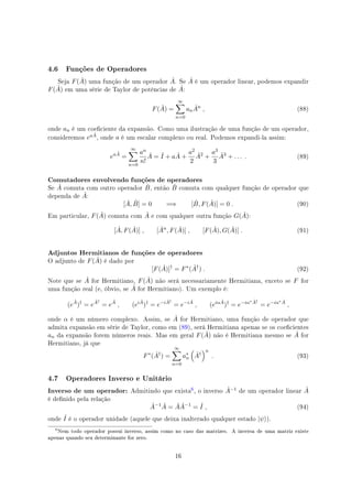 4.6 Funções de Operadores
Seja F( ˆA) uma função de um operador ˆA. Se ˆA é um operador linear, podemos expandir
F( ˆA) em uma série de Taylor de potências de ˆA:
F( ˆA) =
∞∑
n=0
an
ˆAn
, (88)
onde an é um coeciente da expansão. Como uma ilustração de uma função de um operador,
consideremos ea ˆA, onde a é um escalar complexo ou real. Podemos expandi-la assim:
ea ˆA
=
∞∑
n=0
an
n!
ˆA = ˆI + a ˆA +
a2
2
ˆA2
+
a3
3
ˆA3
+ . . . . (89)
Comutadores envolvendo funções de operadores
Se ˆA comuta com outro operador ˆB, então ˆB comuta com qualquer função de operador que
dependa de ˆA:
[ ˆA, ˆB] = 0 =⇒ [ ˆB, F( ˆA)] = 0 . (90)
Em particular, F( ˆA) comuta com ˆA e com qualquer outra função G( ˆA):
[ ˆA, F( ˆA)] , [ ˆAn
, F( ˆA)] , [F( ˆA), G( ˆA)] . (91)
Adjuntos Hermitianos de funções de operadores
O adjunto de F( ˆA) é dado por
[F( ˆA)]†
= F∗
( ˆA†
) . (92)
Note que se ˆA for Hermitiano, F( ˆA) não será necessariamente Hermitiana, exceto se F for
uma função real (e, óbvio, se ˆA for Hermitiano). Um exemplo é:
(e
ˆA
)†
= e
ˆA†
= e
ˆA
, (ei ˆA
)†
= e−i ˆA†
= e−i ˆA
, (eiα ˆA
)†
= e−iα∗ ˆA†
= e−iα∗ ˆA
,
onde α é um número complexo. Assim, se ˆA for Hermitiano, uma função de operador que
admita expansão em série de Taylor, como em (89), será Hermitiana apenas se os coecientes
an da expansão forem números reais. Mas em geral F( ˆA) não é Hermitiana mesmo se ˆA for
Hermitiano, já que
F∗
( ˆA†
) =
∞∑
n=0
a∗
n
(
ˆA†
)n
. (93)
4.7 Operadores Inverso e Unitário
Inverso de um operador: Admitindo que exista
$, o inverso ˆA−1 de um operador linear ˆA
é denido pela relação
ˆA−1 ˆA = ˆA ˆA−1
= ˆI , (94)
onde ˆI é o operador unidade (aquele que deixa inalterado qualquer estado |ψ⟩).
$
Nem todo operador possui inverso, assim como no caso das matrizes. A inversa de uma matriz existe
apenas quando seu determinante for zero.
16
 
